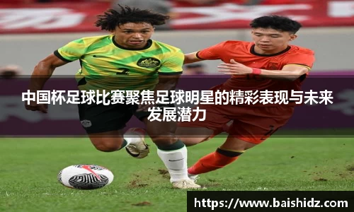 中国杯足球比赛聚焦足球明星的精彩表现与未来发展潜力